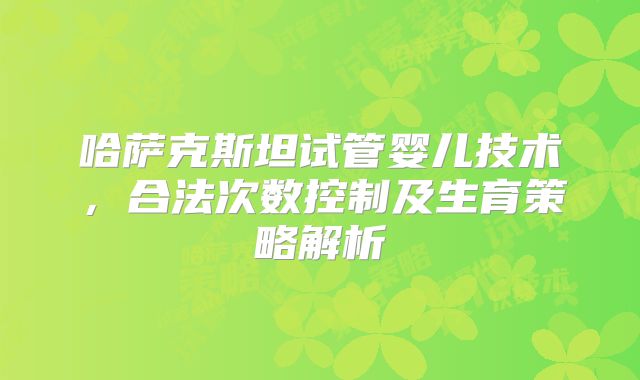 哈萨克斯坦试管婴儿技术，合法次数控制及生育策略解析