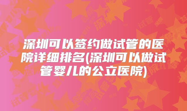 深圳可以签约做试管的医院详细排名(深圳可以做试管婴儿的公立医院)