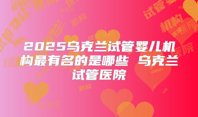 2025乌克兰试管婴儿机构最有名的是哪些 乌克兰试管医院