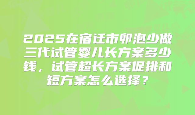 2025在宿迁市卵泡少做三代试管婴儿长方案多少钱，试管超长方案促排和短方案怎么选择？