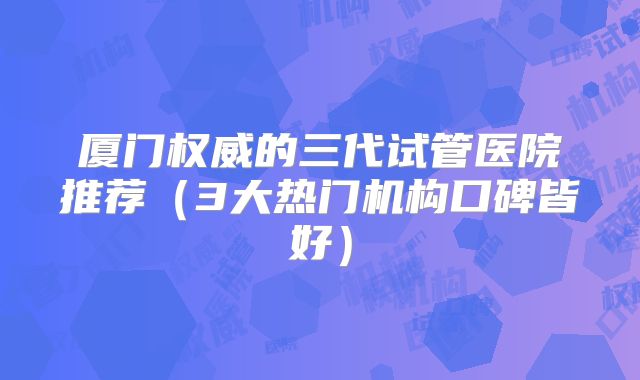 厦门权威的三代试管医院推荐（3大热门机构口碑皆好）