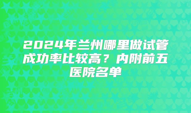 2024年兰州哪里做试管成功率比较高?内附前五医院名单