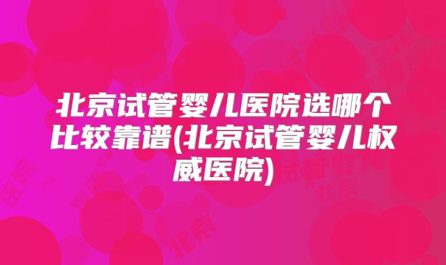 北京试管婴儿医院选哪个比较靠谱(北京试管婴儿权威医院)
