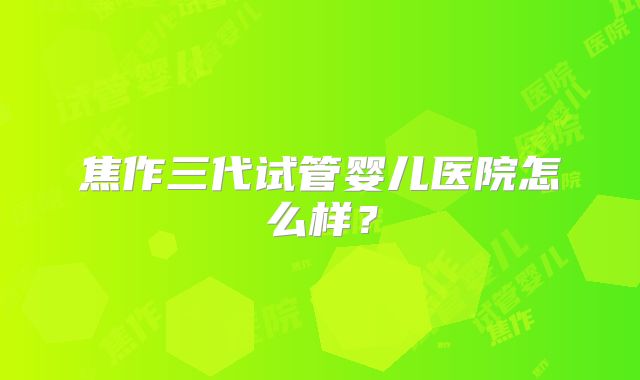 焦作三代试管婴儿医院怎么样？