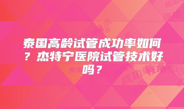 泰国高龄试管成功率如何？杰特宁医院试管技术好吗？