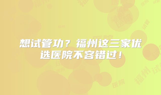 想试管功？福州这三家优选医院不容错过！