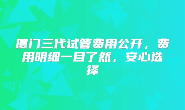 厦门三代试管费用公开，费用明细一目了然，安心选择