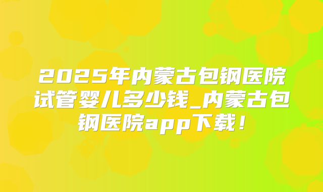 2025年内蒙古包钢医院试管婴儿多少钱_内蒙古包钢医院app下载！