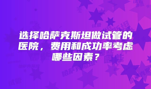 选择哈萨克斯坦做试管的医院，费用和成功率考虑哪些因素？