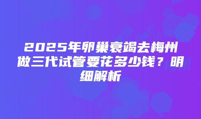 2025年卵巢衰竭去梅州做三代试管要花多少钱？明细解析