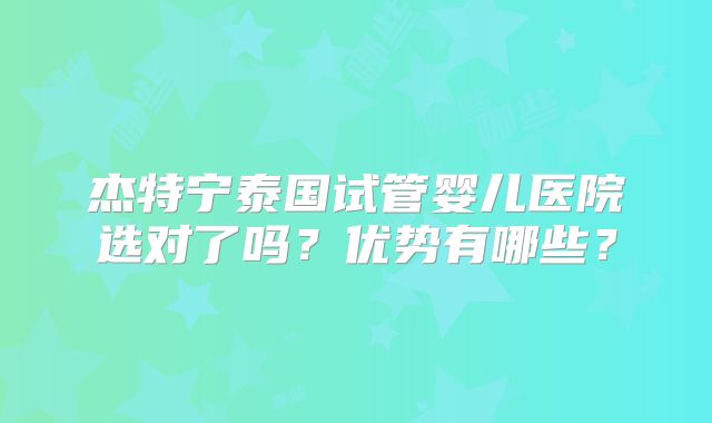 杰特宁泰国试管婴儿医院选对了吗?优势有哪些?