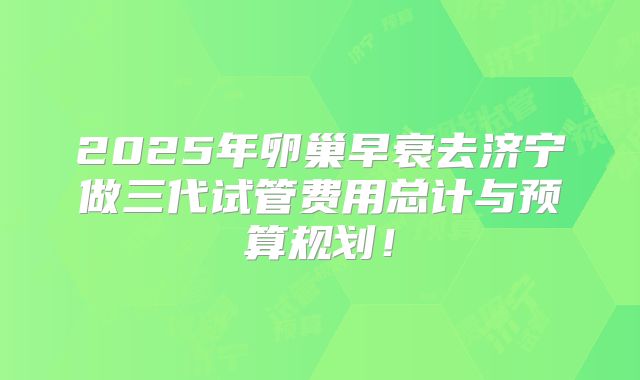 2025年卵巢早衰去济宁做三代试管费用总计与预算规划！
