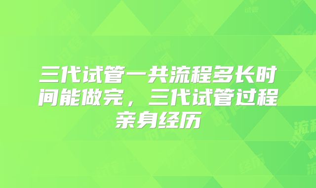 三代试管一共流程多长时间能做完,三代试管过程亲身经历