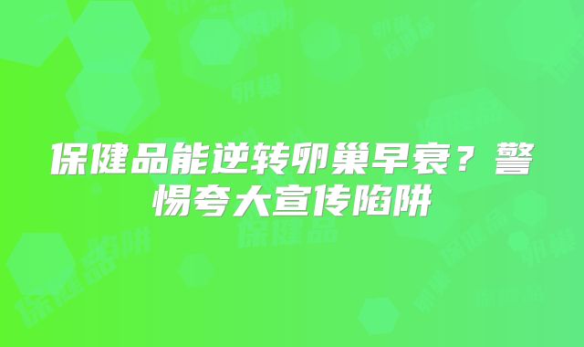保健品能逆转卵巢早衰？警惕夸大宣传陷阱