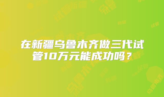 在新疆乌鲁木齐做三代试管10万元能成功吗?