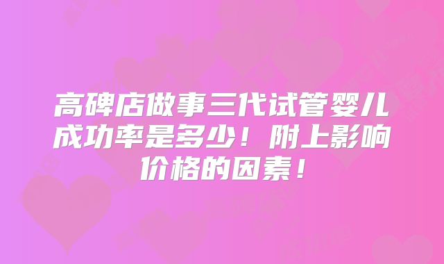高碑店做事三代试管婴儿成功率是多少！附上影响价格的因素！