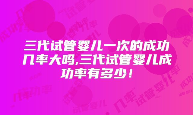 三代试管婴儿一次的成功几率大吗,三代试管婴儿成功率有多少！