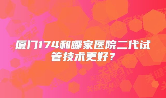 厦门174和哪家医院二代试管技术更好?