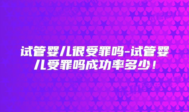 试管婴儿很受罪吗-试管婴儿受罪吗成功率多少！