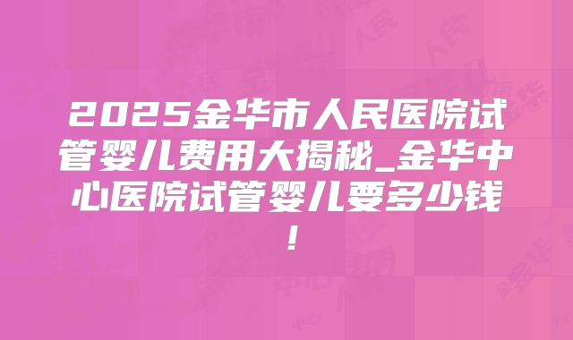 2025金华市人民医院试管婴儿费用大揭秘_金华中心医院试管婴儿要多少钱！