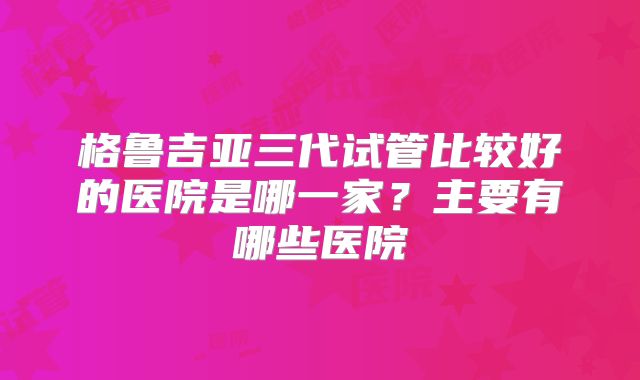 格鲁吉亚三代试管比较好的医院是哪一家？主要有哪些医院