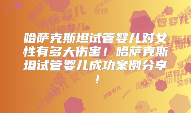 哈萨克斯坦试管婴儿对女性有多大伤害！哈萨克斯坦试管婴儿成功案例分享！