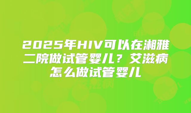 2025年HIV可以在湘雅二院做试管婴儿？艾滋病怎么做试管婴儿