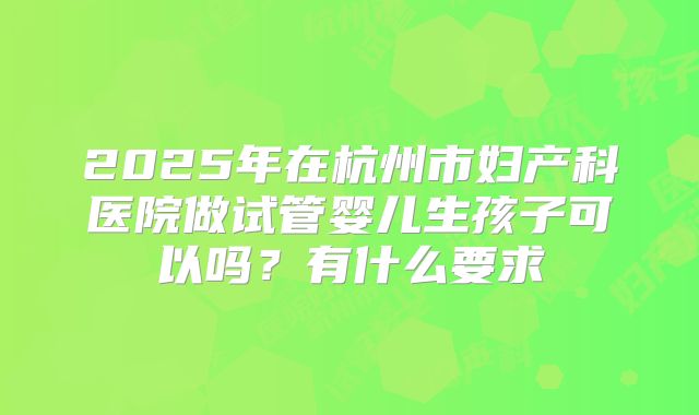 2025年在杭州市妇产科医院做试管婴儿生孩子可以吗？有什么要求