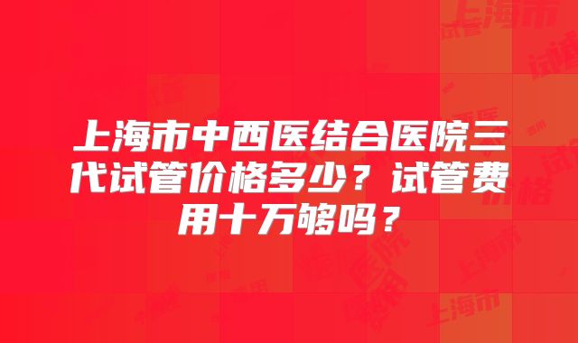 上海市中西医结合医院三代试管价格多少?试管费用十万够吗?