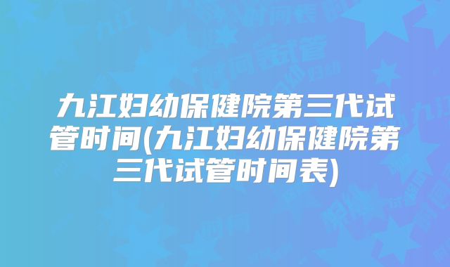 九江妇幼保健院第三代试管时间(九江妇幼保健院第三代试管时间表)
