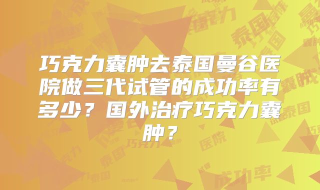 巧克力囊肿去泰国曼谷医院做三代试管的成功率有多少?国外治疗巧克力囊肿?