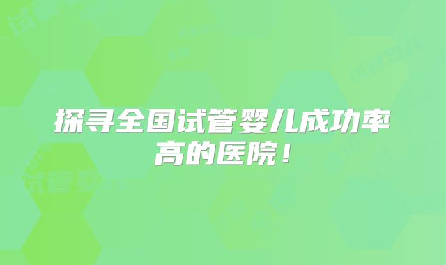 探寻全国试管婴儿成功率高的医院！
