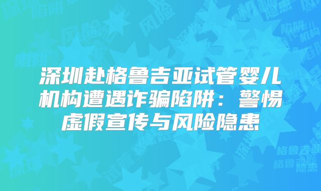 深圳赴格鲁吉亚试管婴儿机构遭遇诈骗陷阱：警惕虚假宣传与风险隐患