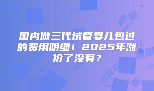国内做三代试管婴儿包过的费用明细！2025年涨价了没有？
