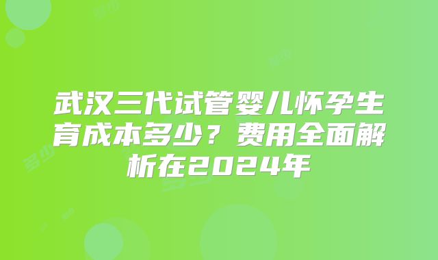 武汉三代试管婴儿怀孕生育成本多少？费用全面解析在2024年