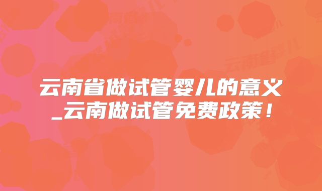 云南省做试管婴儿的意义_云南做试管免费政策！