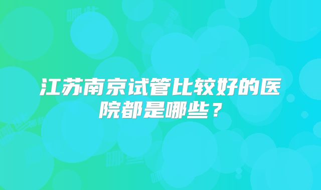 江苏南京试管比较好的医院都是哪些？