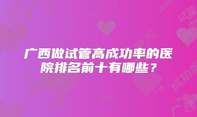 广西做试管高成功率的医院排名前十有哪些？