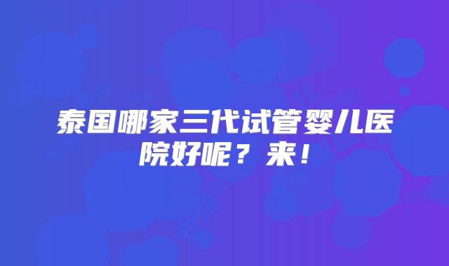 泰国哪家三代试管婴儿医院好呢？来！