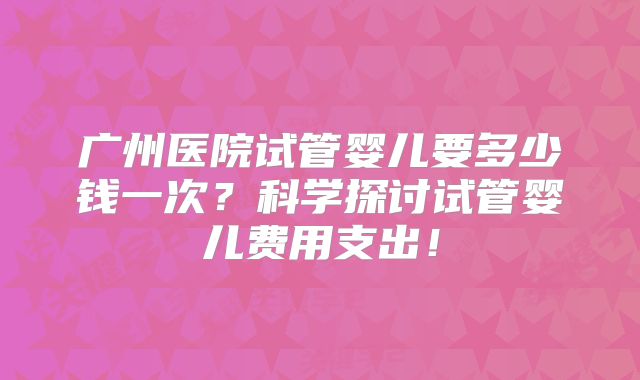 广州医院试管婴儿要多少钱一次？科学探讨试管婴儿费用支出！