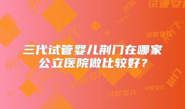 三代试管婴儿荆门在哪家公立医院做比较好？