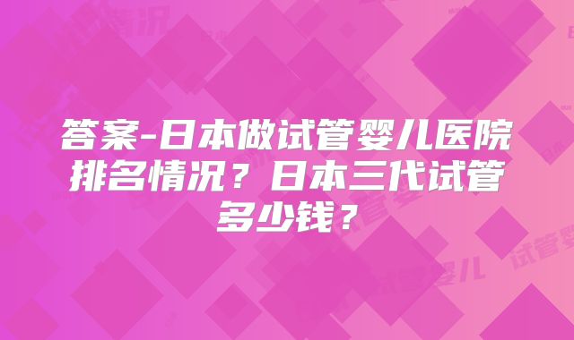 答案-日本做试管婴儿医院排名情况？日本三代试管多少钱？