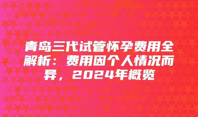 青岛三代试管怀孕费用全解析:费用因个人情况而异,2024年概览