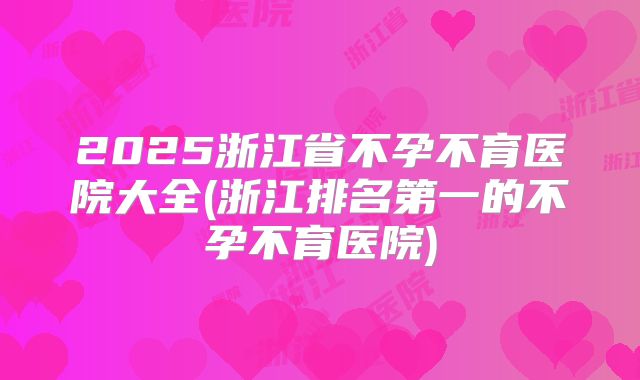 2025浙江省不孕不育医院大全(浙江排名第一的不孕不育医院)