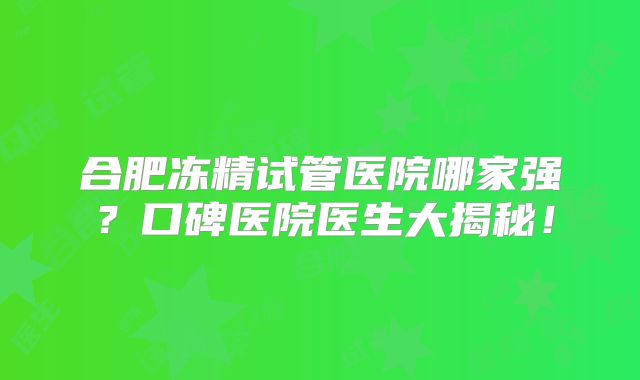 合肥冻精试管医院哪家强?口碑医院医生大揭秘!
