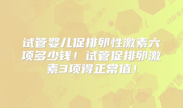 试管婴儿促排卵性激素六项多少钱！试管促排卵激素3项得正常值！