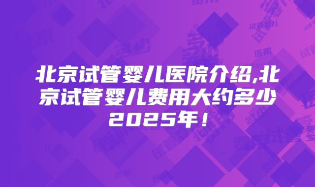 北京试管婴儿医院介绍,北京试管婴儿费用大约多少2025年！