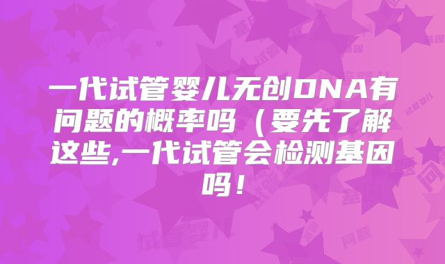 一代试管婴儿无创DNA有问题的概率吗（要先了解这些,一代试管会检测基因吗！