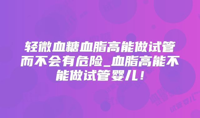 轻微血糖血脂高能做试管而不会有危险_血脂高能不能做试管婴儿!