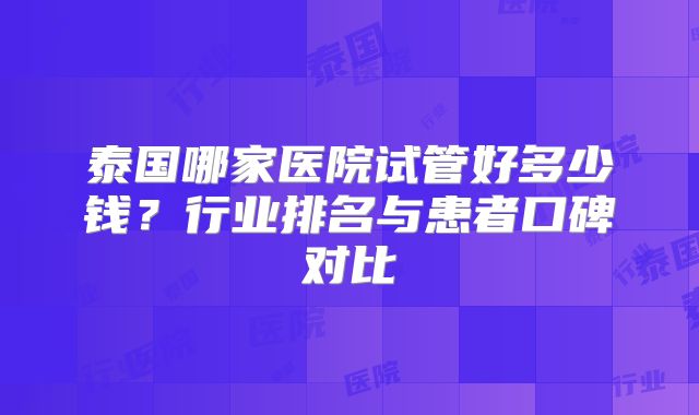 泰国哪家医院试管好多少钱？行业排名与患者口碑对比